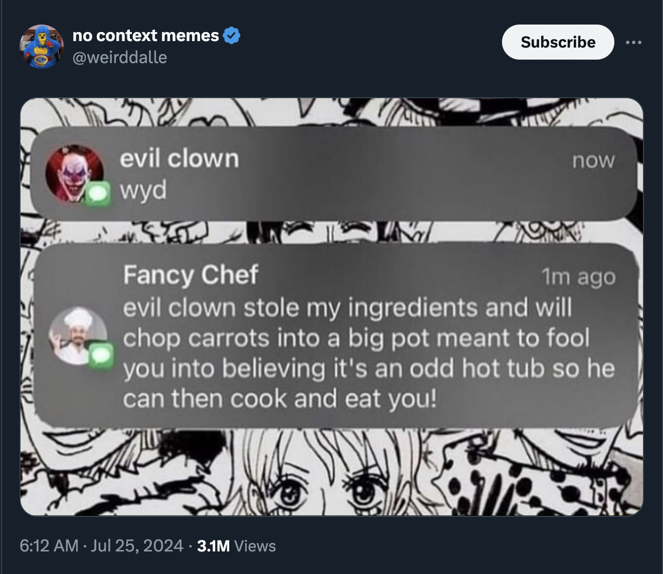 fancy chef and creepy clown - no context memes evil clown wyd Subscribe now Fancy Chef 1m ago evil clown stole my ingredients and will chop carrots into a big pot meant to fool you into believing it's an odd hot tub so he can then cook and eat you! .3.1M 